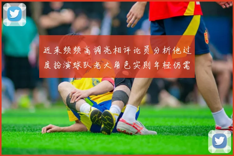 近来频频高调亮相评论员分析他过度扮演球队老大角色实则年轻仍需成长