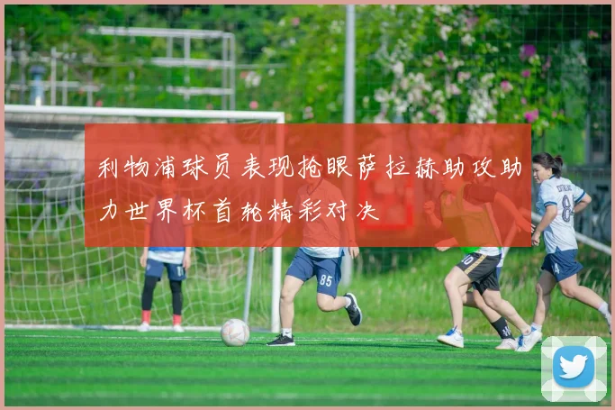 利物浦球员表现抢眼萨拉赫助攻助力世界杯首轮精彩对决