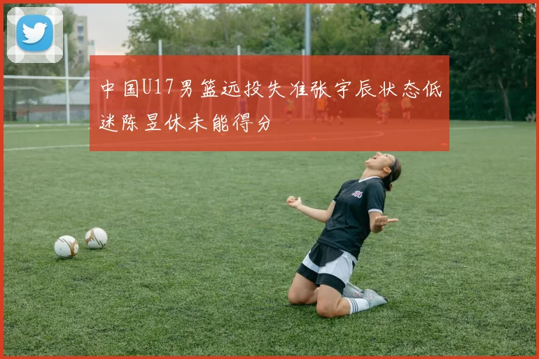 中国U17男篮远投失准张宇辰状态低迷陈昱休未能得分