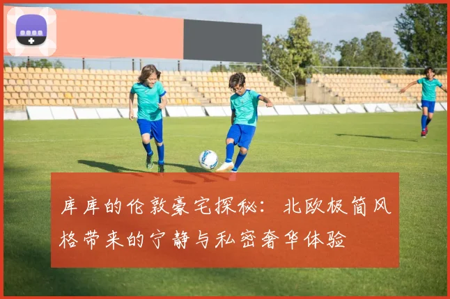库库的伦敦豪宅探秘：北欧极简风格带来的宁静与私密奢华体验