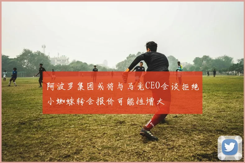 阿波罗集团或将与马竞CEO会谈拒绝小蜘蛛转会报价可能性增大
