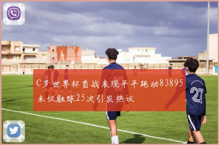 C罗世界杯首战表现平平跑动83895米仅触球25次引发热议