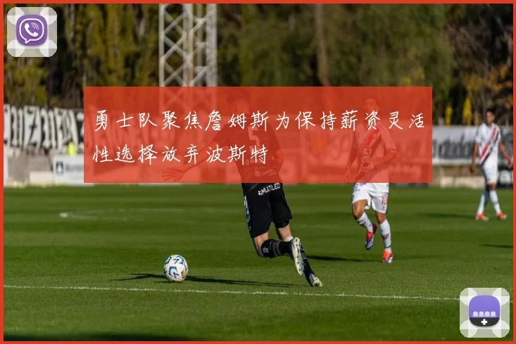 勇士队聚焦詹姆斯为保持薪资灵活性选择放弃波斯特