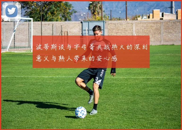 波蒂斯谈与字母哥共战热火的深刻意义与熟人带来的安心感