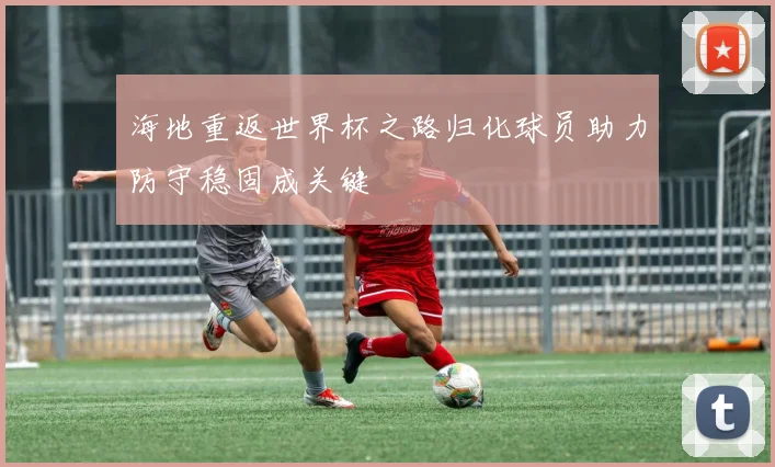 海地重返世界杯之路归化球员助力防守稳固成关键