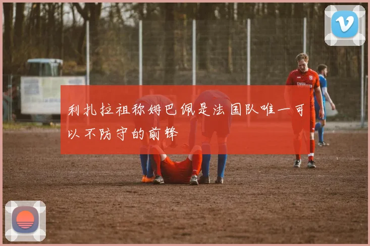 利扎拉祖称姆巴佩是法国队唯一可以不防守的前锋