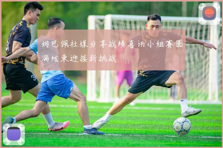 姆巴佩社媒分享战绩喜讯小组赛圆满结束迎接新挑战